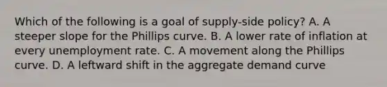 Which of the following is a goal of supply-side policy? A. A steeper slope for the Phillips curve. B. A lower rate of inflation at every unemployment rate. C. A movement along the Phillips curve. D. A leftward shift in the aggregate demand curve