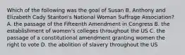 Which of the following was the goal of Susan B. Anthony and Elizabeth Cady Stanton's National Woman Suffrage Association? A. the passage of the Fifteenth Amendment in Congress B. the establishment of women's colleges throughout the US C. the passage of a constitutional amendment granting women the right to vote D. the abolition of slavery throughout the US