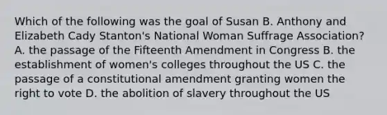 Which of the following was the goal of Susan B. Anthony and Elizabeth Cady Stanton's National Woman Suffrage Association? A. the passage of the Fifteenth Amendment in Congress B. the establishment of women's colleges throughout the US C. the passage of a constitutional amendment granting women the right to vote D. the abolition of slavery throughout the US