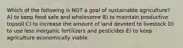 Which of the following is NOT a goal of sustainable agriculture? A) to keep food safe and wholesome B) to maintain productive topsoil C) to increase the amount of land devoted to livestock D) to use less inorganic fertilizers and pesticides E) to keep agriculture economically viable