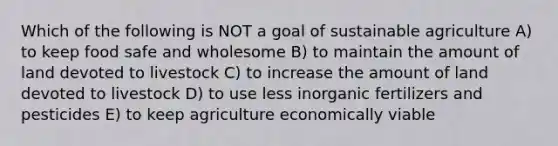 Which of the following is NOT a goal of sustainable agriculture A) to keep food safe and wholesome B) to maintain the amount of land devoted to livestock C) to increase the amount of land devoted to livestock D) to use less inorganic fertilizers and pesticides E) to keep agriculture economically viable