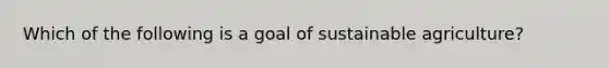 Which of the following is a goal of sustainable agriculture?