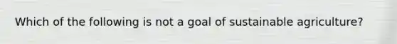 Which of the following is not a goal of sustainable agriculture?