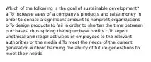 Which of the following is the goal of sustainable development? a.To increase sales of a company's products and raise money in order to donate a significant amount to nonprofit organizations b.To design products to fail in order to shorten the time between purchases, thus spiking the repurchase profits c.To report unethical and illegal activities of employees to the relevant authorities or the media d.To meet the needs of the current generation without harming the ability of future generations to meet their needs