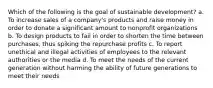 Which of the following is the goal of sustainable development? a. To increase sales of a company's products and raise money in order to donate a significant amount to nonprofit organizations b. To design products to fail in order to shorten the time between purchases, thus spiking the repurchase profits c. To report unethical and illegal activities of employees to the relevant authorities or the media d. To meet the needs of the current generation without harming the ability of future generations to meet their needs