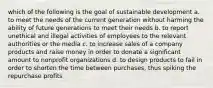 which of the following is the goal of sustainable development a. to meet the needs of the current generation without harming the ability of future generations to meet their needs b. to report unethical and illegal activities of employees to the relevant authorities or the media c. to increase sales of a company products and raise money in order to donate a significant amount to nonprofit organizations d. to design products to fail in order to shorten the time between purchases, thus spiking the repurchase profits