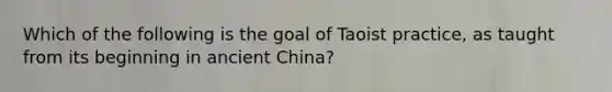 Which of the following is the goal of Taoist practice, as taught from its beginning in ancient China?