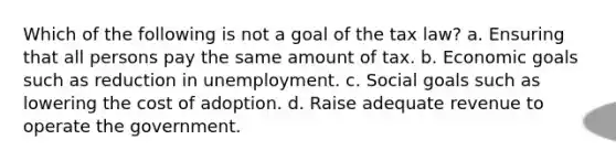 Which of the following is not a goal of the tax law? a. Ensuring that all persons pay the same amount of tax. b. Economic goals such as reduction in unemployment. c. Social goals such as lowering the cost of adoption. d. Raise adequate revenue to operate the government.