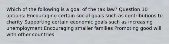 Which of the following is a goal of the tax law? Question 10 options: Encouraging certain social goals such as contributions to charity Supporting certain economic goals such as increasing unemployment Encouraging smaller families Promoting good will with other countries