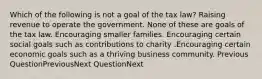 Which of the following is not a goal of the tax law? Raising revenue to operate the government. None of these are goals of the tax law. Encouraging smaller families. Encouraging certain social goals such as contributions to charity .Encouraging certain economic goals such as a thriving business community. Previous QuestionPreviousNext QuestionNext