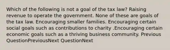 Which of the following is not a goal of the tax law? Raising revenue to operate the government. None of these are goals of the tax law. Encouraging smaller families. Encouraging certain social goals such as contributions to charity .Encouraging certain economic goals such as a thriving business community. Previous QuestionPreviousNext QuestionNext