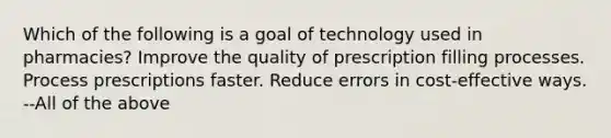 Which of the following is a goal of technology used in pharmacies? Improve the quality of prescription filling processes. Process prescriptions faster. Reduce errors in cost-effective ways. --All of the above