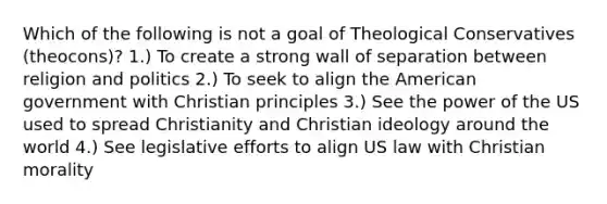 Which of the following is not a goal of Theological Conservatives (theocons)? 1.) To create a strong wall of separation between religion and politics 2.) To seek to align the American government with Christian principles 3.) See the power of the US used to spread Christianity and Christian ideology around the world 4.) See legislative efforts to align US law with Christian morality