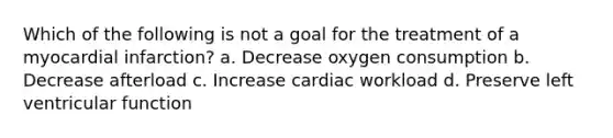 Which of the following is not a goal for the treatment of a myocardial infarction? a. Decrease oxygen consumption b. Decrease afterload c. Increase cardiac workload d. Preserve left ventricular function