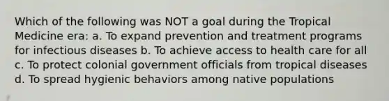 Which of the following was NOT a goal during the Tropical Medicine era: a. To expand prevention and treatment programs for infectious diseases b. To achieve <a href='https://www.questionai.com/knowledge/kn0c8IKgR7-access-to-health-care' class='anchor-knowledge'>access to health care</a> for all c. To protect colonial government officials from tropical diseases d. To spread hygienic behaviors among native populations