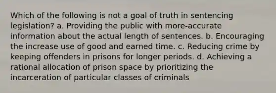 Which of the following is not a goal of truth in sentencing legislation? a. Providing the public with more-accurate information about the actual length of sentences. b. Encouraging the increase use of good and earned time. c. Reducing crime by keeping offenders in prisons for longer periods. d. Achieving a rational allocation of prison space by prioritizing the incarceration of particular classes of criminals