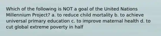 Which of the following is NOT a goal of the United Nations Millennium Project? a. to reduce child mortality b. to achieve universal primary education c. to improve maternal health d. to cut global extreme poverty in half