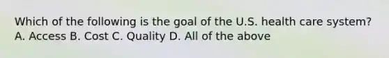 Which of the following is the goal of the U.S. health care system? A. Access B. Cost C. Quality D. All of the above