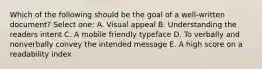 Which of the following should be the goal of a well-written document? Select one: A. Visual appeal B. Understanding the readers intent C. A mobile friendly typeface D. To verbally and nonverbally convey the intended message E. A high score on a readability index