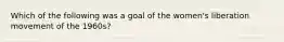 Which of the following was a goal of the women's liberation movement of the 1960s?