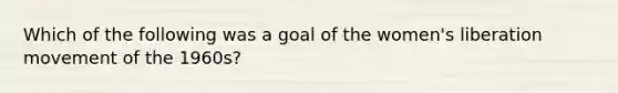 Which of the following was a goal of the women's liberation movement of the 1960s?