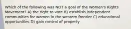 Which of the following was NOT a goal of the Women's Rights Movement? A) the right to vote B) establish independent communities for women in the western frontier C) educational opportunities D) gain control of property