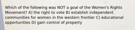 Which of the following was NOT a goal of the Women's Rights Movement? A) the right to vote B) establish independent communities for women in the western frontier C) educational opportunities D) gain control of property