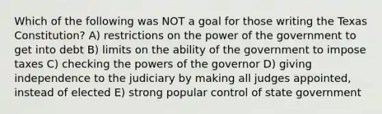 Which of the following was NOT a goal for those writing the Texas Constitution? A) restrictions on the power of the government to get into debt B) limits on the ability of the government to impose taxes C) checking the powers of the governor D) giving independence to the judiciary by making all judges appointed, instead of elected E) strong popular control of state government