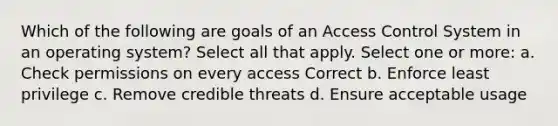 Which of the following are goals of an Access Control System in an operating system? Select all that apply. Select one or more: a. Check permissions on every access Correct b. Enforce least privilege c. Remove credible threats d. Ensure acceptable usage