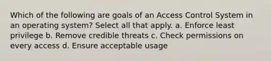 Which of the following are goals of an Access Control System in an operating system? Select all that apply. a. Enforce least privilege b. Remove credible threats c. Check permissions on every access d. Ensure acceptable usage