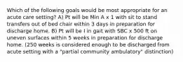 Which of the following goals would be most appropriate for an acute care setting? A) Pt will be Min A x 1 with sit to stand transfers out of bed chair within 3 days in preparation for discharge home. B) Pt will be I in gait with SBC x 500 ft on uneven surfaces within 5 weeks in preparation for discharge home. (250 weeks is considered enough to be discharged from acute setting with a "partial community ambulatory" distinction)