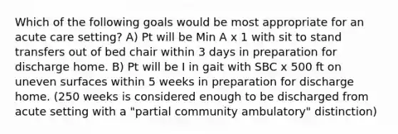 Which of the following goals would be most appropriate for an acute care setting? A) Pt will be Min A x 1 with sit to stand transfers out of bed chair within 3 days in preparation for discharge home. B) Pt will be I in gait with SBC x 500 ft on uneven surfaces within 5 weeks in preparation for discharge home. (250 weeks is considered enough to be discharged from acute setting with a "partial community ambulatory" distinction)