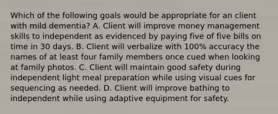 Which of the following goals would be appropriate for an client with mild dementia? A. Client will improve money management skills to independent as evidenced by paying five of five bills on time in 30 days. B. Client will verbalize with 100% accuracy the names of at least four family members once cued when looking at family photos. C. Client will maintain good safety during independent light meal preparation while using visual cues for sequencing as needed. D. Client will improve bathing to independent while using adaptive equipment for safety.