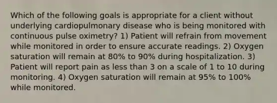 Which of the following goals is appropriate for a client without underlying cardiopulmonary disease who is being monitored with continuous pulse oximetry? 1) Patient will refrain from movement while monitored in order to ensure accurate readings. 2) Oxygen saturation will remain at 80% to 90% during hospitalization. 3) Patient will report pain as less than 3 on a scale of 1 to 10 during monitoring. 4) Oxygen saturation will remain at 95% to 100% while monitored.