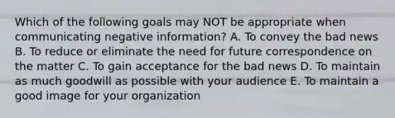 Which of the following goals may NOT be appropriate when communicating negative​ information? A. To convey the bad news B. To reduce or eliminate the need for future correspondence on the matter C. To gain acceptance for the bad news D. To maintain as much goodwill as possible with your audience E. To maintain a good image for your organization