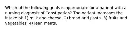 Which of the following goals is appropriate for a patient with a nursing diagnosis of Constipation? The patient increases the intake of: 1) milk and cheese. 2) bread and pasta. 3) fruits and vegetables. 4) lean meats.