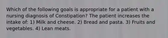 Which of the following goals is appropriate for a patient with a nursing diagnosis of Constipation? The patient increases the intake of: 1) Milk and cheese. 2) Bread and pasta. 3) Fruits and vegetables. 4) Lean meats.