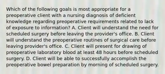 Which of the following goals is most appropriate for a preoperative client with a nursing diagnosis of deficient knowledge regarding preoperative requirements related to lack of exposure to information? A. Client will understand the need for scheduled surgery before leaving the provider's office. B. Client will understand the preoperative routines of surgical care before leaving provider's office. C. Client will present for drawing of preoperative laboratory blood at least 48 hours before scheduled surgery. D. Client will be able to successfully accomplish the preoperative bowel preparation by morning of scheduled surgery.