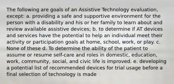 The following are goals of an Assistive Technology evaluation, except: a. providing a safe and supportive environment for the person with a disability and his or her family to learn about and review available assistive devices; b. to determine if AT devices and services have the potential to help an individual meet their activity or participation goals at home, school, work, or play. c. None of these d. To determine the ability of the patient to assume or resume self-care and roles in domestic, education, work, community, social, and civic life is improved. e. developing a potential list of recommended devices for trial usage before a final selection of technology is made