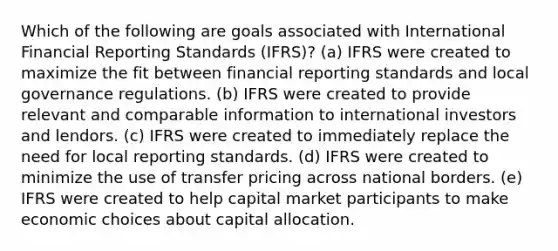 Which of the following are goals associated with International Financial Reporting Standards (IFRS)? (a) IFRS were created to maximize the fit between financial reporting standards and local governance regulations. (b) IFRS were created to provide relevant and comparable information to international investors and lendors. (c) IFRS were created to immediately replace the need for local reporting standards. (d) IFRS were created to minimize the use of transfer pricing across national borders. (e) IFRS were created to help capital market participants to make economic choices about capital allocation.