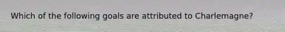 Which of the following goals are attributed to Charlemagne?