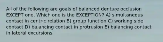 All of the following are goals of balanced denture occlusion EXCEPT one. Which one is the EXCEPTION? A) simultaneous contact in centric relation B) group function C) working side contact D) balancing contact in protrusion E) balancing contact in lateral excursions