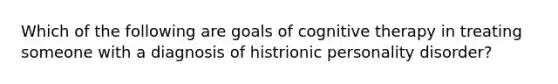 Which of the following are goals of cognitive therapy in treating someone with a diagnosis of histrionic personality disorder?