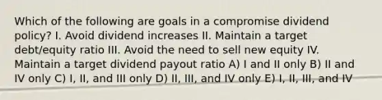 Which of the following are goals in a compromise dividend policy? I. Avoid dividend increases II. Maintain a target debt/equity ratio III. Avoid the need to sell new equity IV. Maintain a target dividend payout ratio A) I and II only B) II and IV only C) I, II, and III only D) II, III, and IV only E) I, II, III, and IV