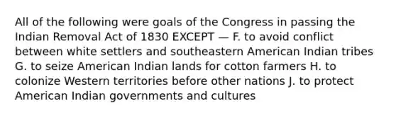 All of the following were goals of the Congress in passing the Indian Removal Act of 1830 EXCEPT — F. to avoid conflict between white settlers and southeastern American Indian tribes G. to seize American Indian lands for cotton farmers H. to colonize Western territories before other nations J. to protect American Indian governments and cultures