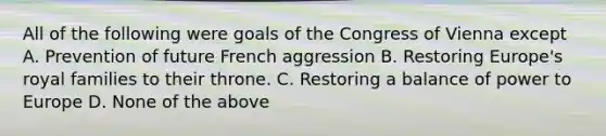 All of the following were goals of the Congress of Vienna except A. Prevention of future French aggression B. Restoring Europe's royal families to their throne. C. Restoring a balance of power to Europe D. None of the above