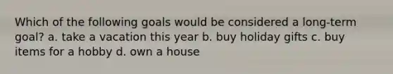 Which of the following goals would be considered a long-term goal? a. take a vacation this year b. buy holiday gifts c. buy items for a hobby d. own a house