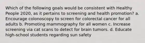 Which of the following goals would be consistent with Healthy People 2020, as it pertains to screening and health promotion? a. Encourage colonoscopy to screen for colorectal cancer for all adults b. Promoting mammography for all women c. Increase screening via cat scans to detect for brain tumors. d. Educate high-school students regarding sun safety