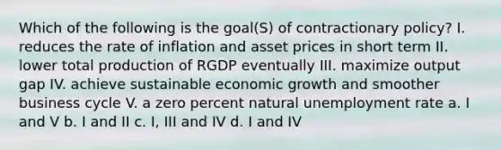 Which of the following is the goal(S) of contractionary policy? I. reduces the rate of inflation and asset prices in short term II. lower total production of RGDP eventually III. maximize output gap IV. achieve sustainable economic growth and smoother business cycle V. a zero percent natural <a href='https://www.questionai.com/knowledge/kh7PJ5HsOk-unemployment-rate' class='anchor-knowledge'>unemployment rate</a> a. I and V b. I and II c. I, III and IV d. I and IV