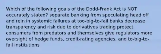 Which of the following goals of the Dodd-Frank Act is NOT accurately stated? separate banking from speculating head off and rein in systemic failures at too-big-to-fail banks decrease transparency and risk due to derivatives trading protect consumers from predators and themselves give regulators more oversight of hedge funds, credit-rating agencies, and to-big-to-fail institutions